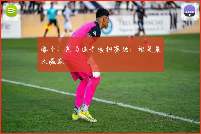 爆冷！黑马选手横扫赛场，谁是最大赢家