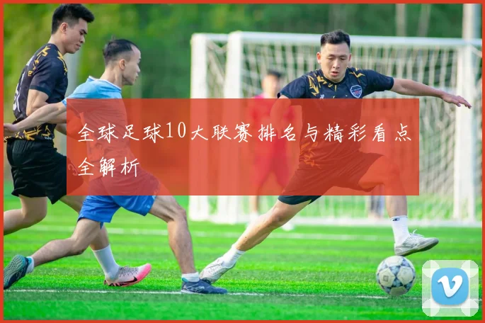 全球足球10大联赛排名与精彩看点全解析