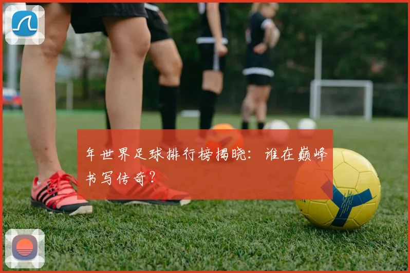年世界足球排行榜揭晓：谁在巅峰书写传奇？