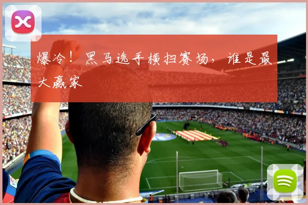 爆冷！黑马选手横扫赛场，谁是最大赢家