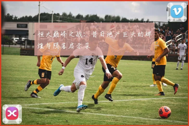 恒大巅峰之战:昔日地产巨头的辉煌与陨落启示录