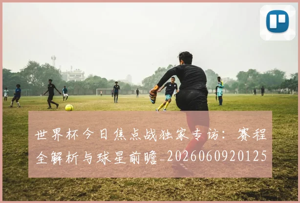 世界杯今日焦点战独家专访：赛程全解析与球星前瞻_20260609201258