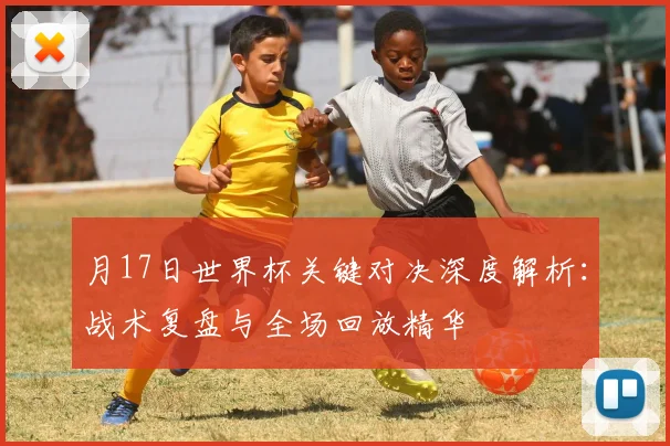 月17日世界杯关键对决深度解析：战术复盘与全场回放精华