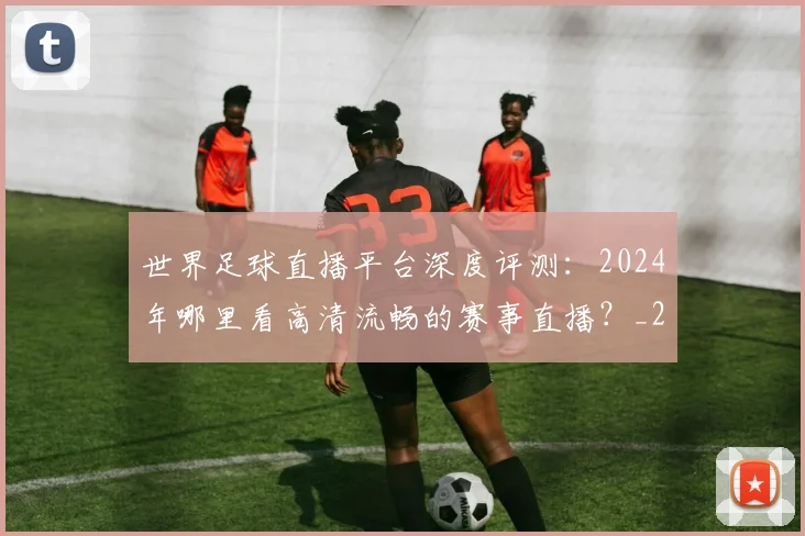 世界足球直播平台深度评测:2024年哪里看高清流畅的赛事直播?_20260609201544