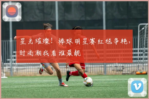 星光璀璨!棒球明星赛红毯争艳,时尚潮我看谁最靓