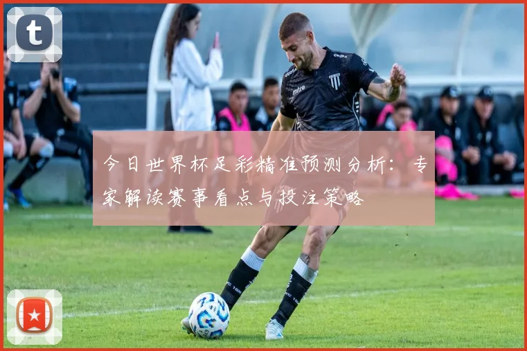 今日世界杯足彩精准预测分析:专家解读赛事看点与投注策略