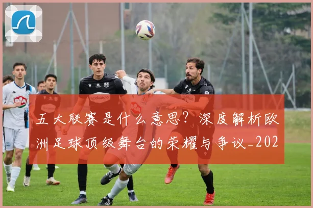 五大联赛是什么意思?深度解析欧洲足球顶级舞台的荣耀与争议_20260611141709
