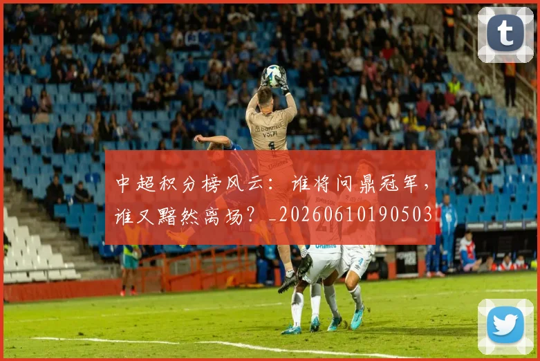 中超积分榜风云:谁将问鼎冠军,谁又黯然离场?_20260610190503