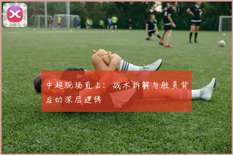 中超现场直击：战术拆解与胜负背后的深层逻辑